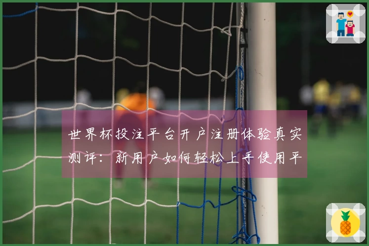世界杯投注平台开户注册体验真实测评：新用户如何轻松上手使用平台功能